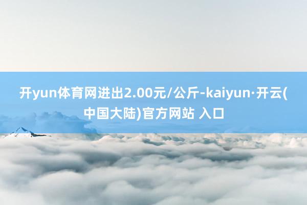 开yun体育网进出2.00元/公斤-kaiyun·开云(中国大陆)官方网站 入口