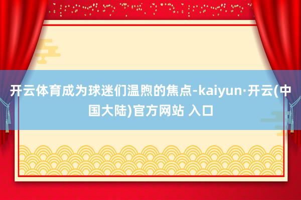 开云体育成为球迷们温煦的焦点-kaiyun·开云(中国大陆)官方网站 入口