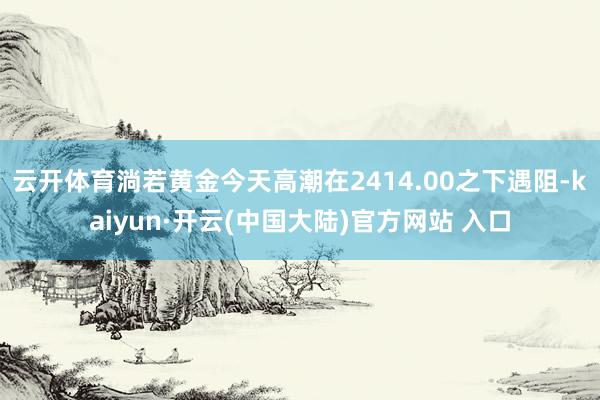 云开体育淌若黄金今天高潮在2414.00之下遇阻-kaiyun·开云(中国大陆)官方网站 入口