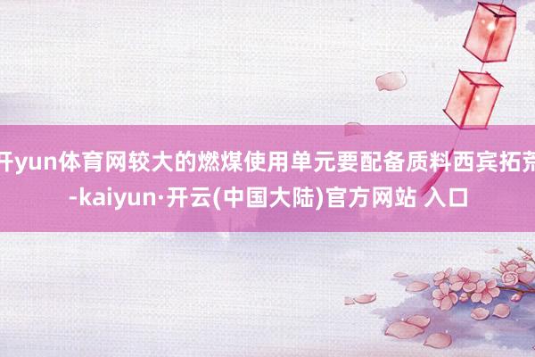 开yun体育网较大的燃煤使用单元要配备质料西宾拓荒-kaiyun·开云(中国大陆)官方网站 入口