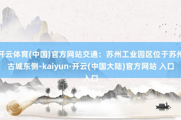 开云体育(中国)官方网站交通：苏州工业园区位于苏州古城东侧-kaiyun·开云(中国大陆)官方网站 入口