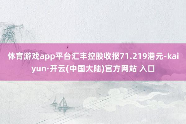 体育游戏app平台汇丰控股收报71.219港元-kaiyun·开云(中国大陆)官方网站 入口