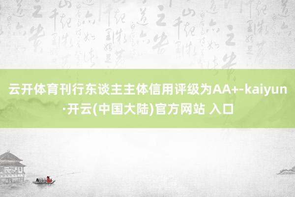 云开体育刊行东谈主主体信用评级为AA+-kaiyun·开云(中国大陆)官方网站 入口