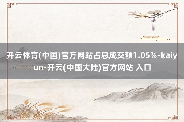 开云体育(中国)官方网站占总成交额1.05%-kaiyun·开云(中国大陆)官方网站 入口