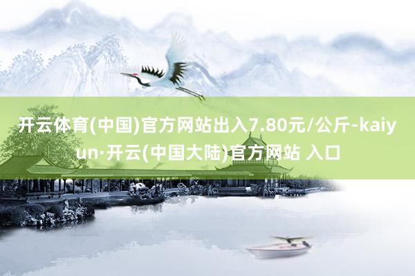 开云体育(中国)官方网站出入7.80元/公斤-kaiyun·开云(中国大陆)官方网站 入口