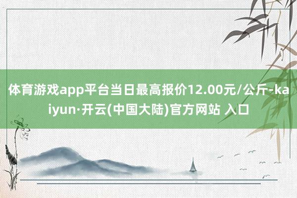 体育游戏app平台当日最高报价12.00元/公斤-kaiyun·开云(中国大陆)官方网站 入口