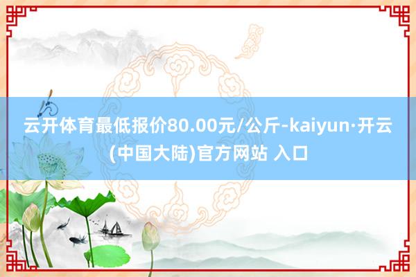 云开体育最低报价80.00元/公斤-kaiyun·开云(中国大陆)官方网站 入口