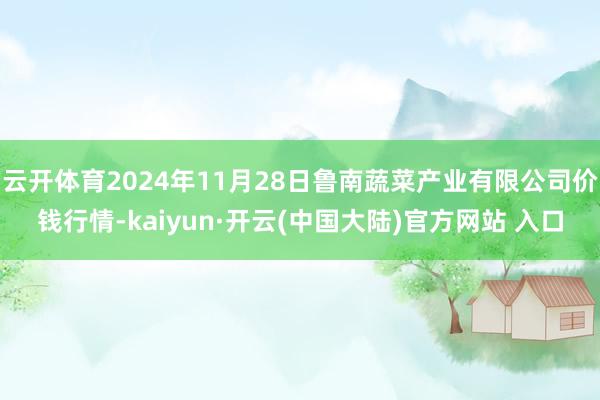 云开体育2024年11月28日鲁南蔬菜产业有限公司价钱行情-kaiyun·开云(中国大陆)官方网站 入口