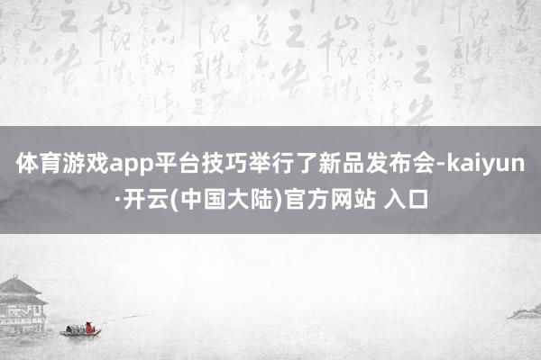 体育游戏app平台技巧举行了新品发布会-kaiyun·开云(中国大陆)官方网站 入口