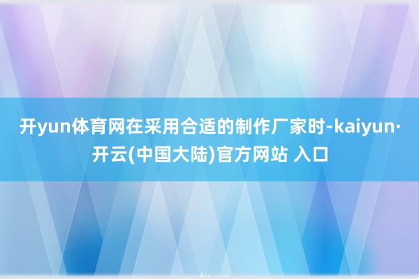 开yun体育网在采用合适的制作厂家时-kaiyun·开云(中国大陆)官方网站 入口