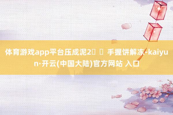 体育游戏app平台压成泥2⃣️手握饼解冻-kaiyun·开云(中国大陆)官方网站 入口