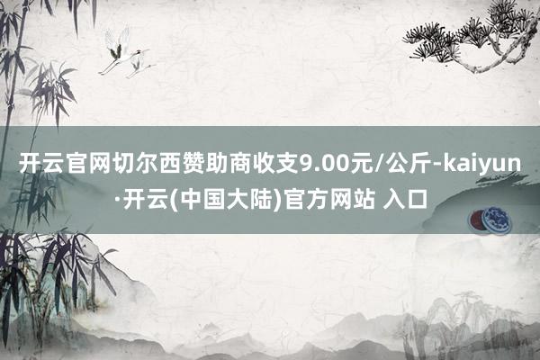 开云官网切尔西赞助商收支9.00元/公斤-kaiyun·开云(中国大陆)官方网站 入口