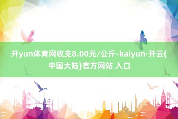 开yun体育网收支8.00元/公斤-kaiyun·开云(中国大陆)官方网站 入口