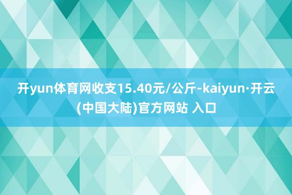 开yun体育网收支15.40元/公斤-kaiyun·开云(中国大陆)官方网站 入口