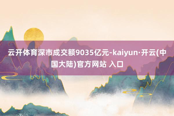 云开体育深市成交额9035亿元-kaiyun·开云(中国大陆)官方网站 入口