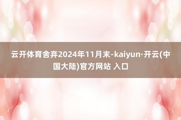 云开体育舍弃2024年11月末-kaiyun·开云(中国大陆)官方网站 入口