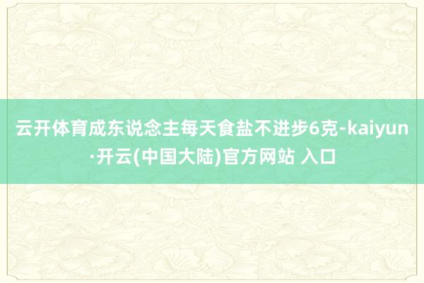 云开体育成东说念主每天食盐不进步6克-kaiyun·开云(中国大陆)官方网站 入口