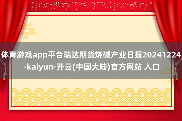 体育游戏app平台瑞达期货烧碱产业日报20241224-kaiyun·开云(中国大陆)官方网站 入口