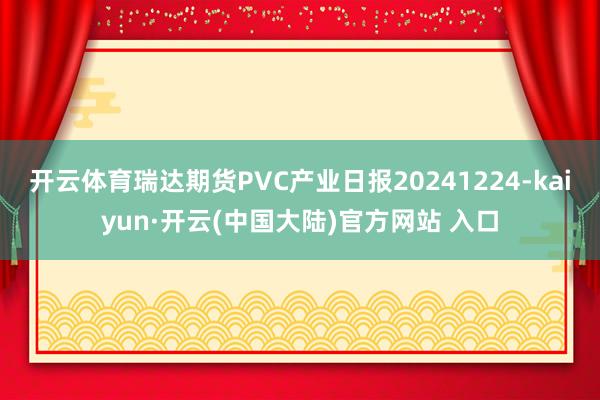 开云体育瑞达期货PVC产业日报20241224-kaiyun·开云(中国大陆)官方网站 入口