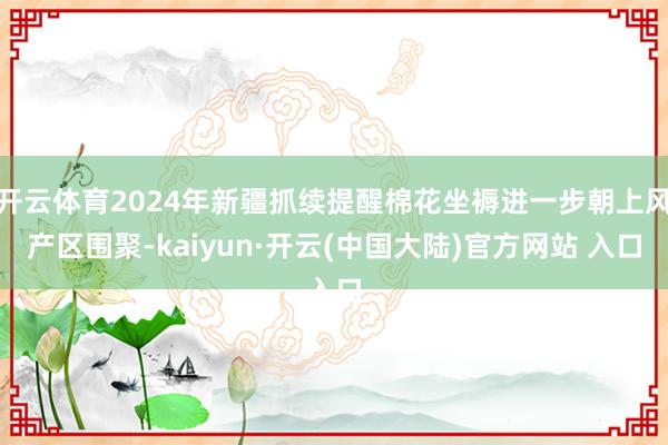 开云体育2024年新疆抓续提醒棉花坐褥进一步朝上风产区围聚-kaiyun·开云(中国大陆)官方网站 入口