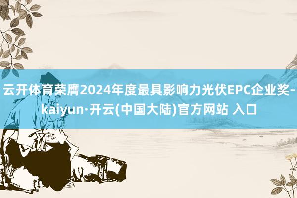 云开体育荣膺2024年度最具影响力光伏EPC企业奖-kaiyun·开云(中国大陆)官方网站 入口