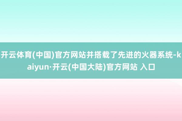 开云体育(中国)官方网站并搭载了先进的火器系统-kaiyun·开云(中国大陆)官方网站 入口