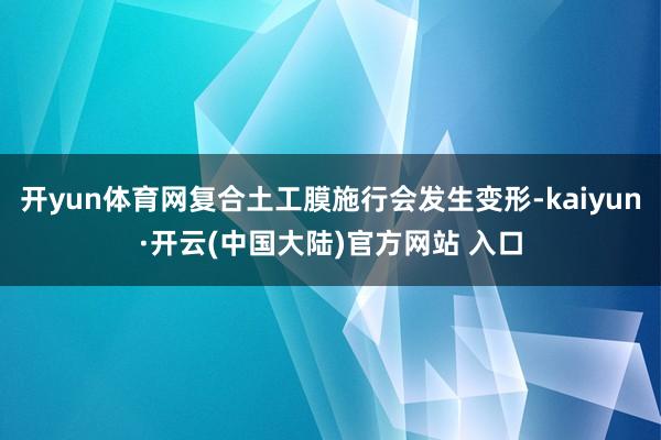 开yun体育网复合土工膜施行会发生变形-kaiyun·开云(中国大陆)官方网站 入口