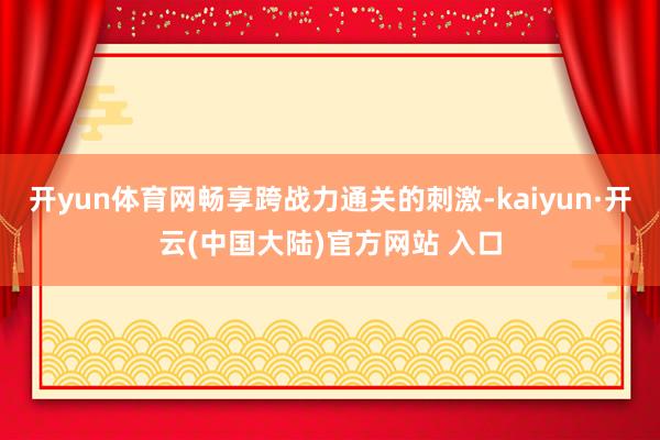 开yun体育网畅享跨战力通关的刺激-kaiyun·开云(中国大陆)官方网站 入口