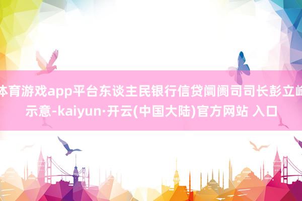 体育游戏app平台东谈主民银行信贷阛阓司司长彭立峰示意-kaiyun·开云(中国大陆)官方网站 入口