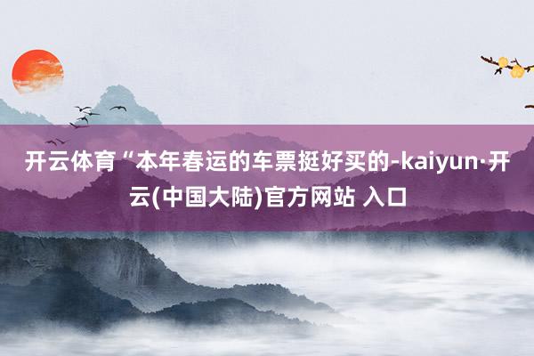 开云体育“本年春运的车票挺好买的-kaiyun·开云(中国大陆)官方网站 入口