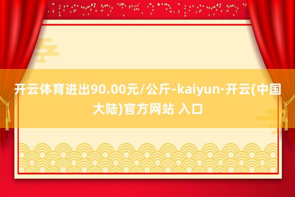 开云体育进出90.00元/公斤-kaiyun·开云(中国大陆)官方网站 入口