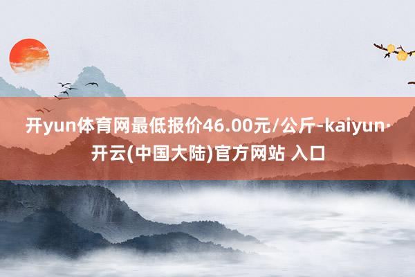 开yun体育网最低报价46.00元/公斤-kaiyun·开云(中国大陆)官方网站 入口