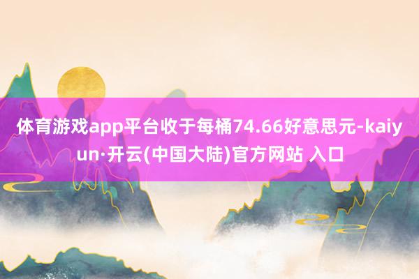 体育游戏app平台收于每桶74.66好意思元-kaiyun·开云(中国大陆)官方网站 入口