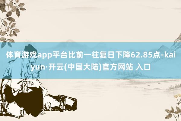 体育游戏app平台比前一往复日下降62.85点-kaiyun·开云(中国大陆)官方网站 入口